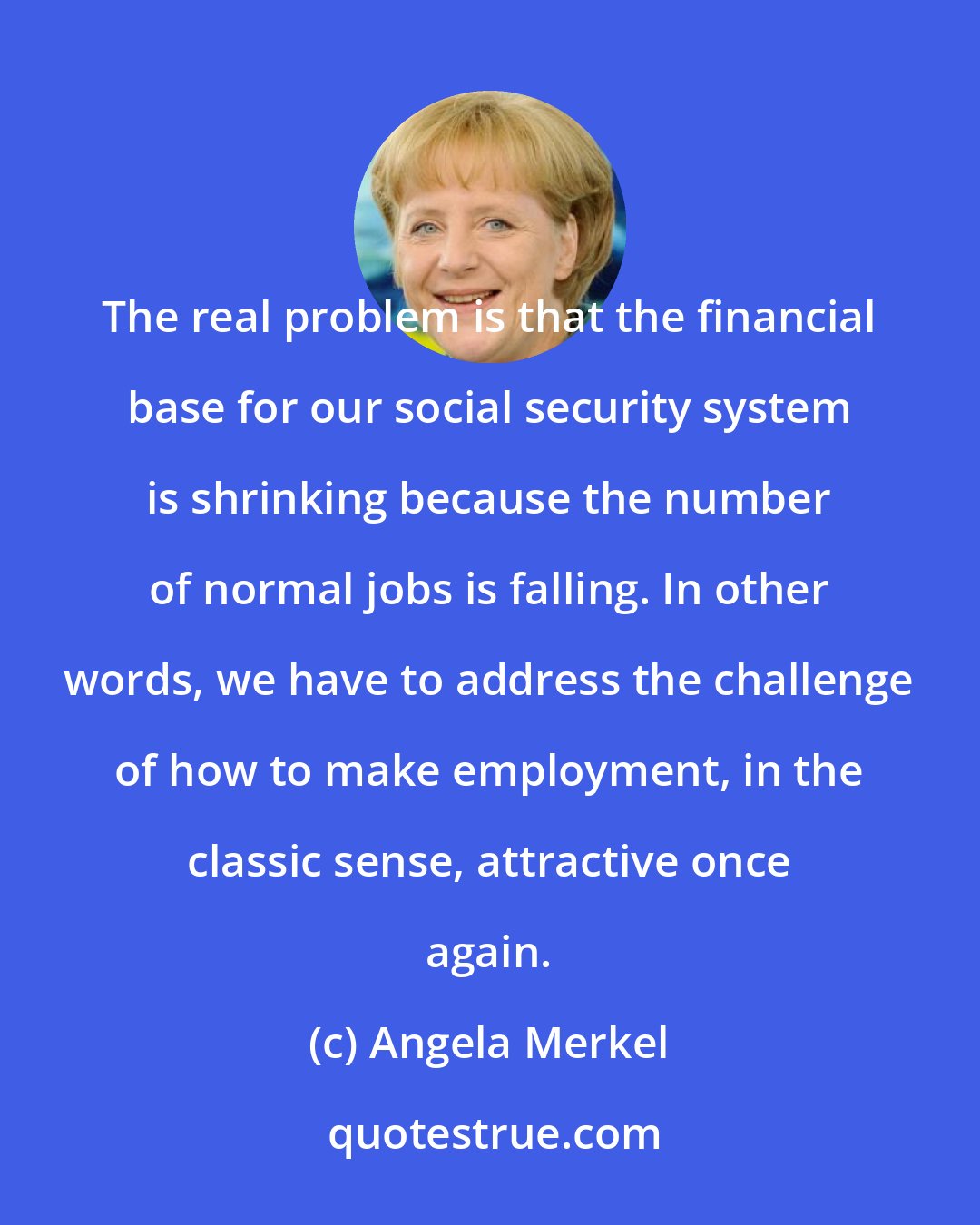 Angela Merkel: The real problem is that the financial base for our social security system is shrinking because the number of normal jobs is falling. In other words, we have to address the challenge of how to make employment, in the classic sense, attractive once again.