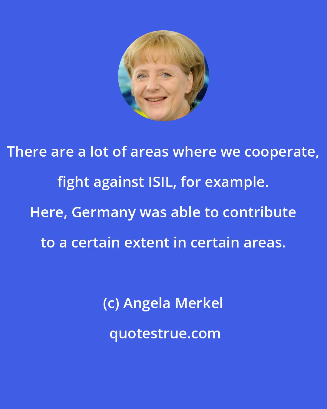 Angela Merkel: There are a lot of areas where we cooperate, fight against ISIL, for example. Here, Germany was able to contribute to a certain extent in certain areas.