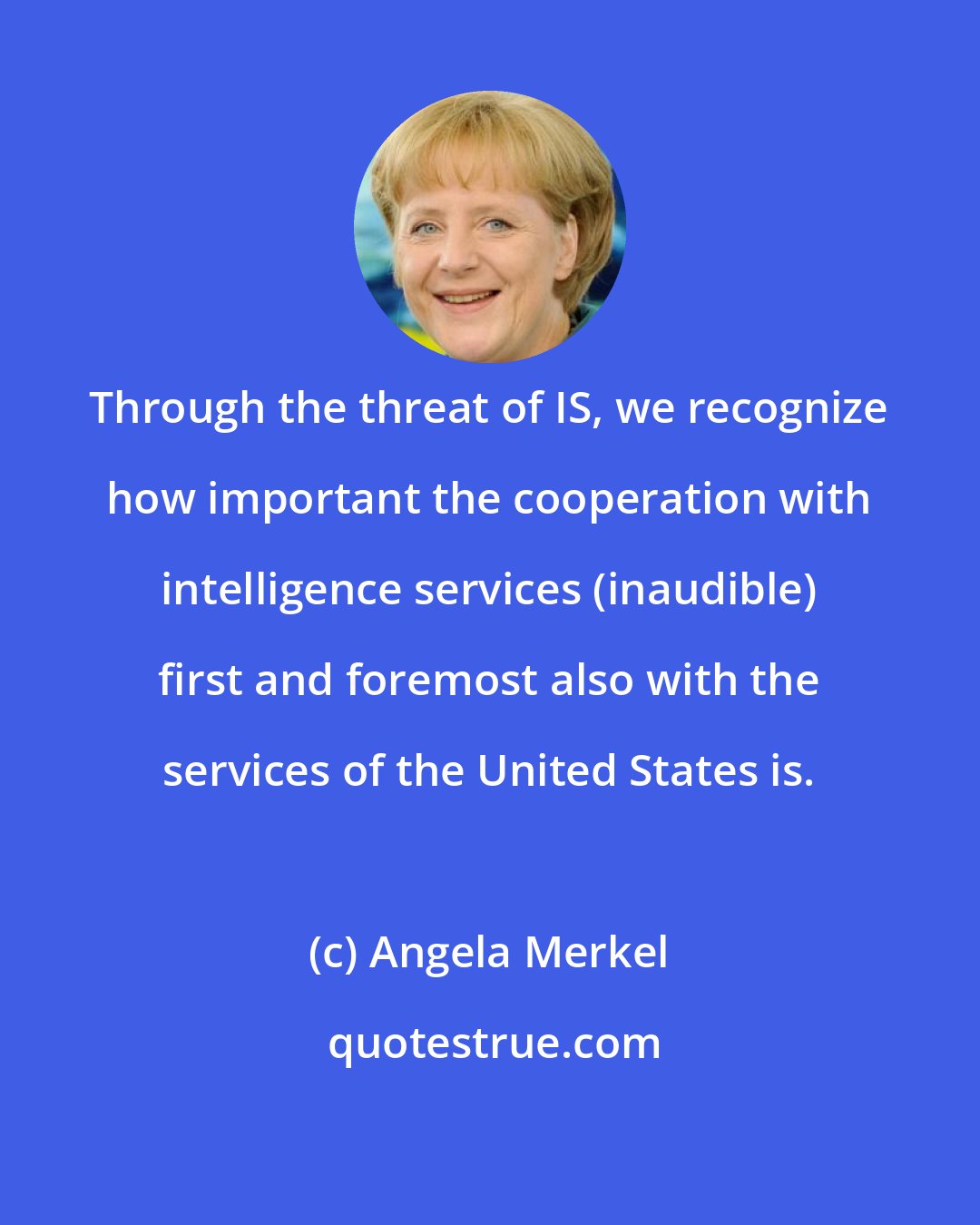 Angela Merkel: Through the threat of IS, we recognize how important the cooperation with intelligence services (inaudible) first and foremost also with the services of the United States is.