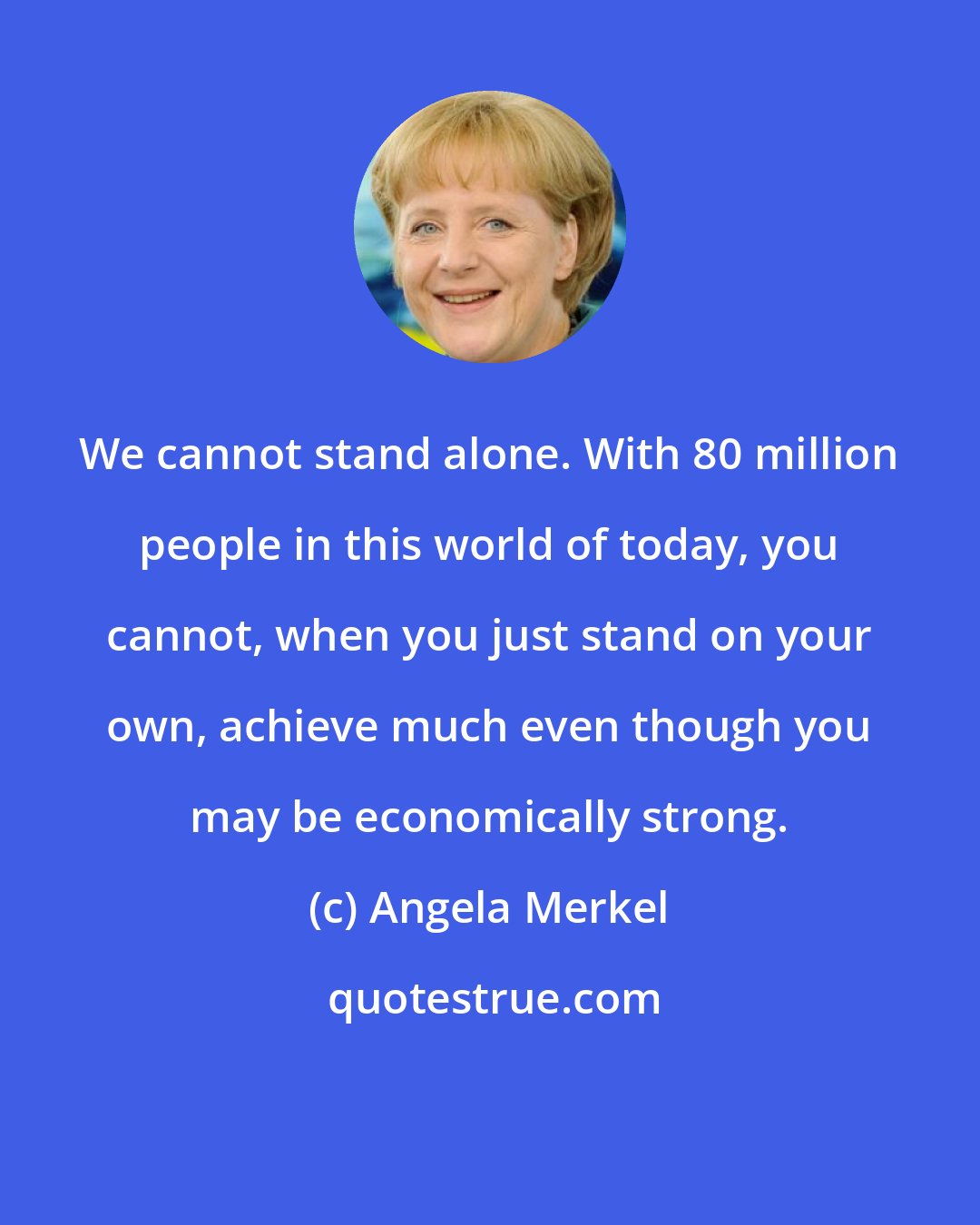 Angela Merkel: We cannot stand alone. With 80 million people in this world of today, you cannot, when you just stand on your own, achieve much even though you may be economically strong.