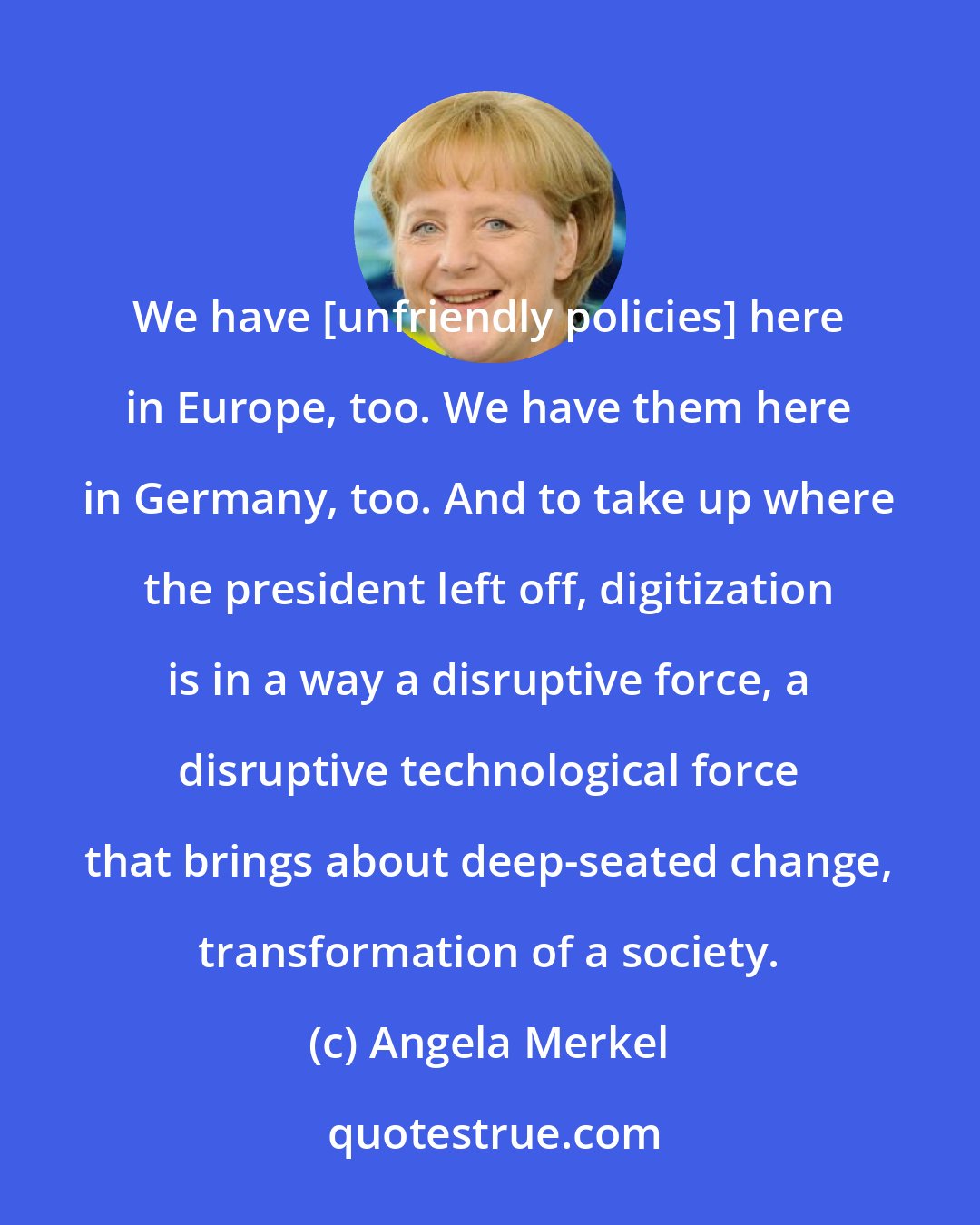 Angela Merkel: We have [unfriendly policies] here in Europe, too. We have them here in Germany, too. And to take up where the president left off, digitization is in a way a disruptive force, a disruptive technological force that brings about deep-seated change, transformation of a society.