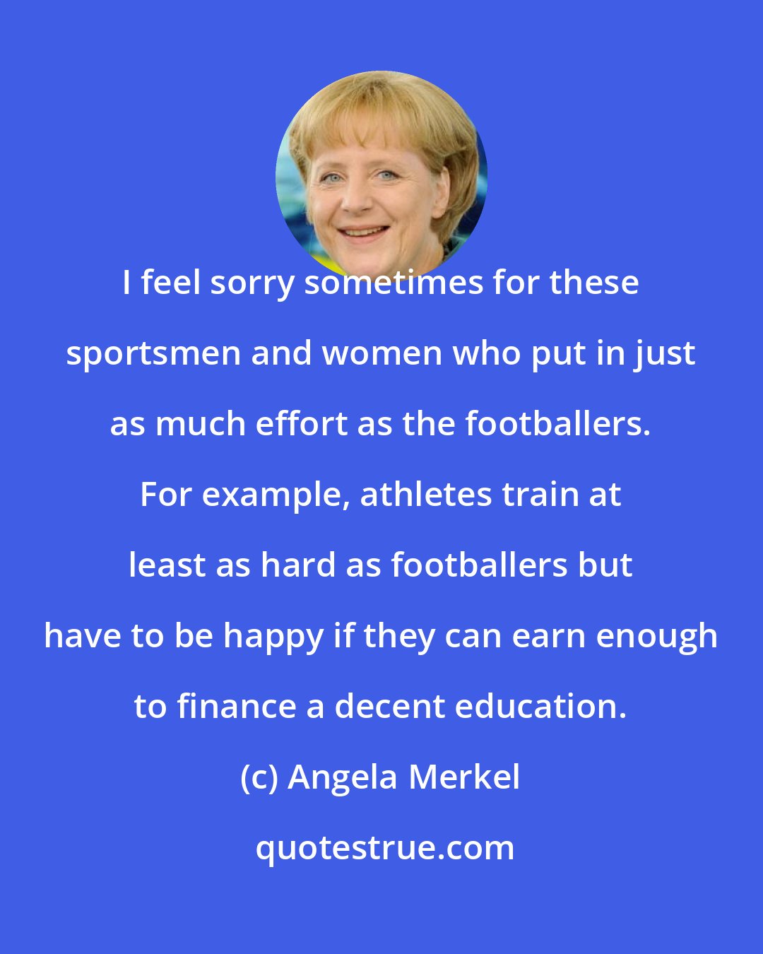 Angela Merkel: I feel sorry sometimes for these sportsmen and women who put in just as much effort as the footballers. For example, athletes train at least as hard as footballers but have to be happy if they can earn enough to finance a decent education.