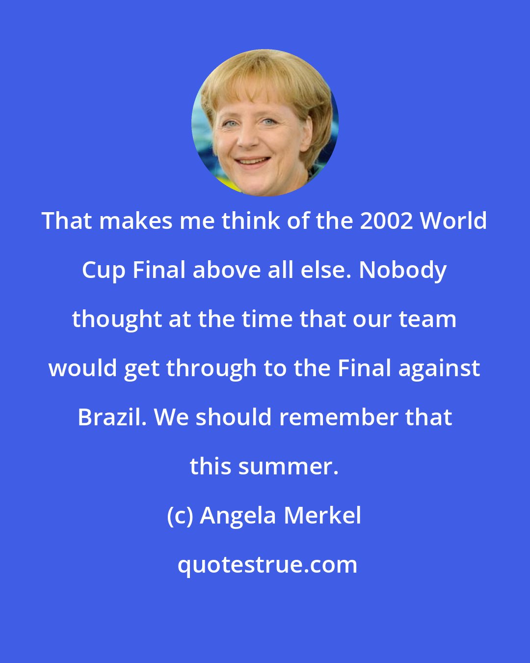 Angela Merkel: That makes me think of the 2002 World Cup Final above all else. Nobody thought at the time that our team would get through to the Final against Brazil. We should remember that this summer.