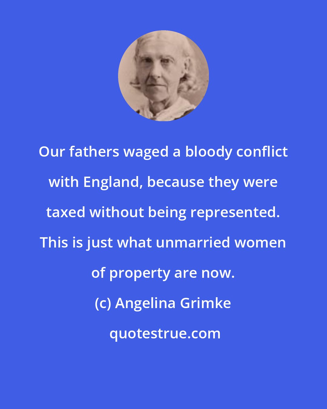 Angelina Grimke: Our fathers waged a bloody conflict with England, because they were taxed without being represented. This is just what unmarried women of property are now.