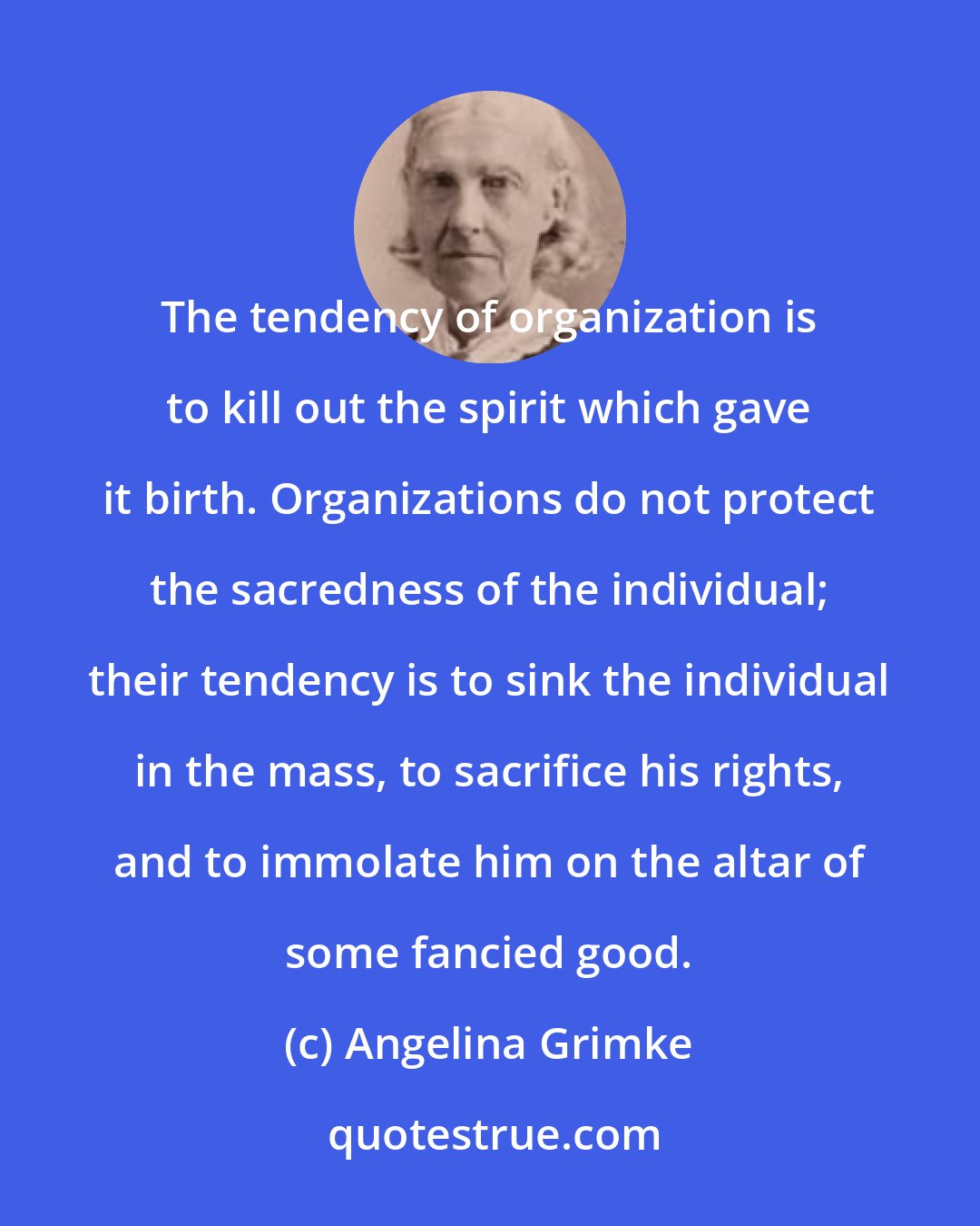 Angelina Grimke: The tendency of organization is to kill out the spirit which gave it birth. Organizations do not protect the sacredness of the individual; their tendency is to sink the individual in the mass, to sacrifice his rights, and to immolate him on the altar of some fancied good.