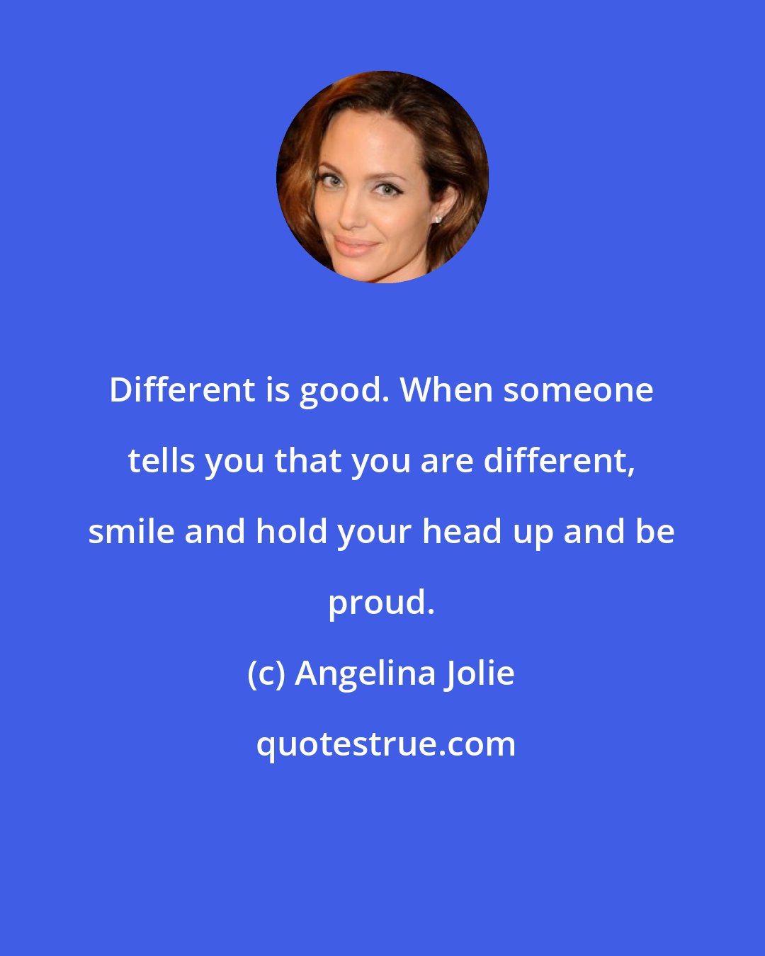 Angelina Jolie: Different is good. When someone tells you that you are different, smile and hold your head up and be proud.