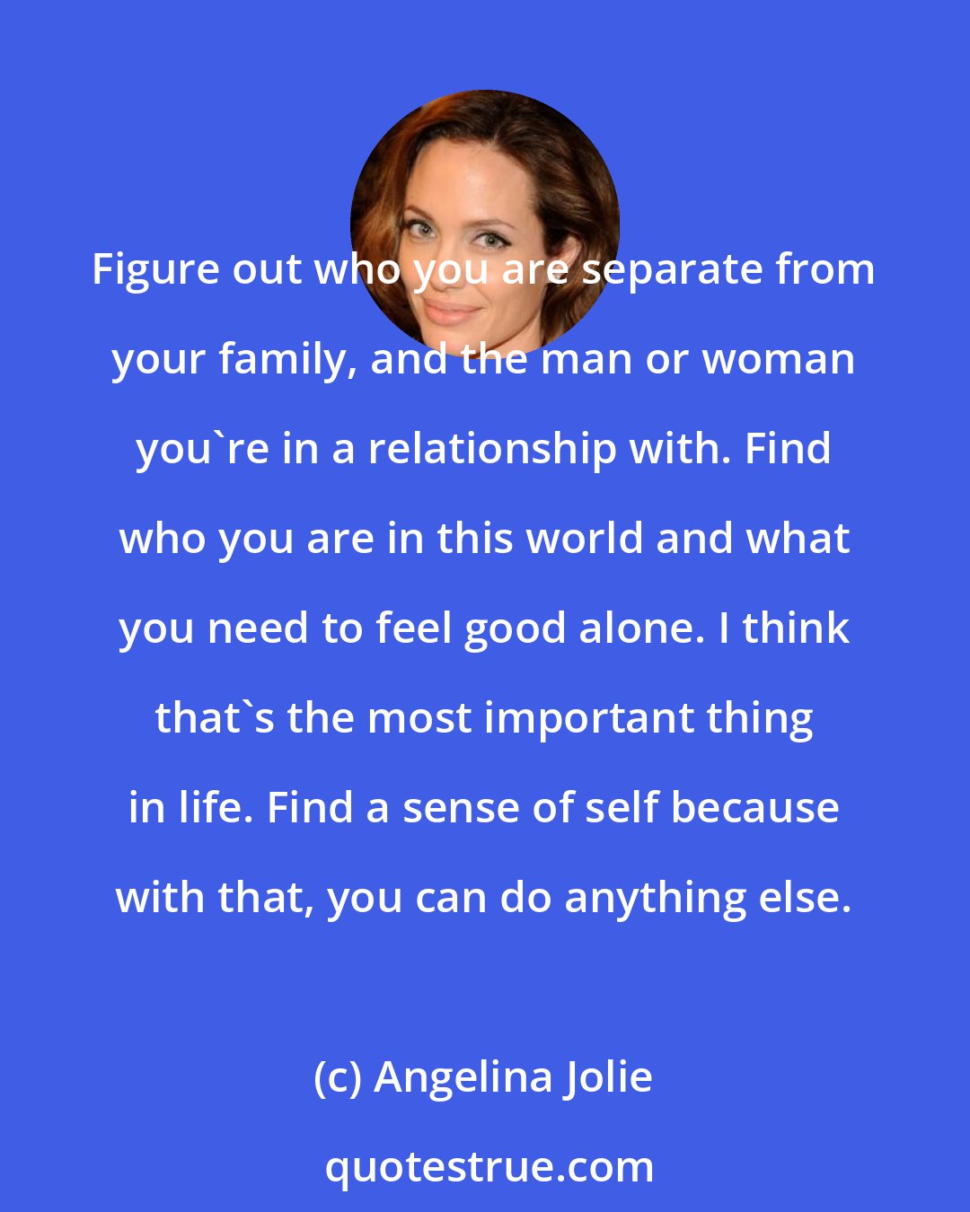 Angelina Jolie: Figure out who you are separate from your family, and the man or woman you're in a relationship with. Find who you are in this world and what you need to feel good alone. I think that's the most important thing in life. Find a sense of self because with that, you can do anything else.