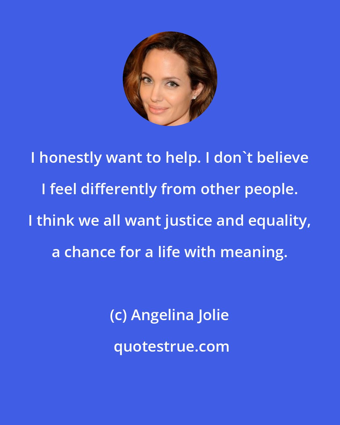 Angelina Jolie: I honestly want to help. I don't believe I feel differently from other people. I think we all want justice and equality, a chance for a life with meaning.