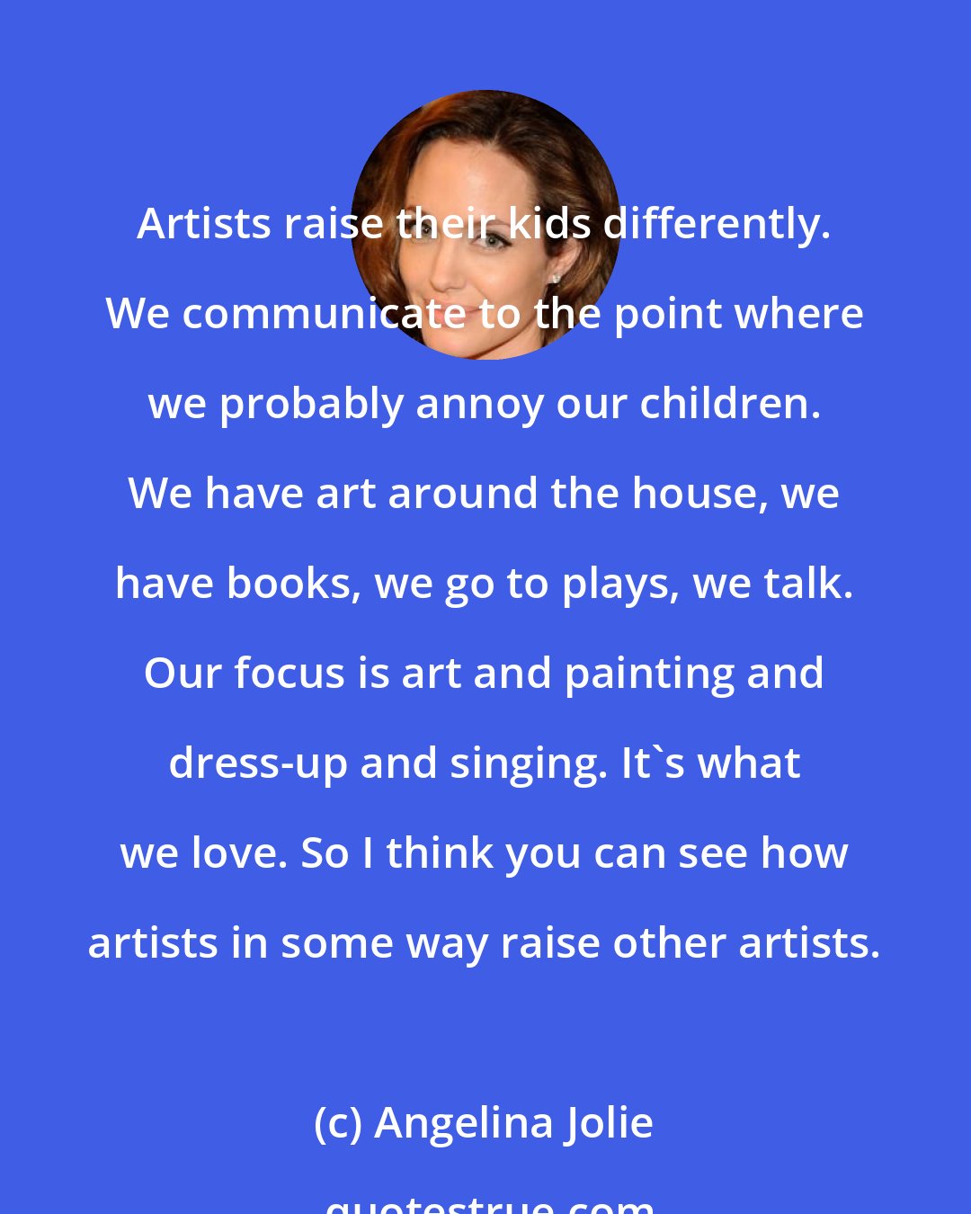 Angelina Jolie: Artists raise their kids differently. We communicate to the point where we probably annoy our children. We have art around the house, we have books, we go to plays, we talk. Our focus is art and painting and dress-up and singing. It's what we love. So I think you can see how artists in some way raise other artists.