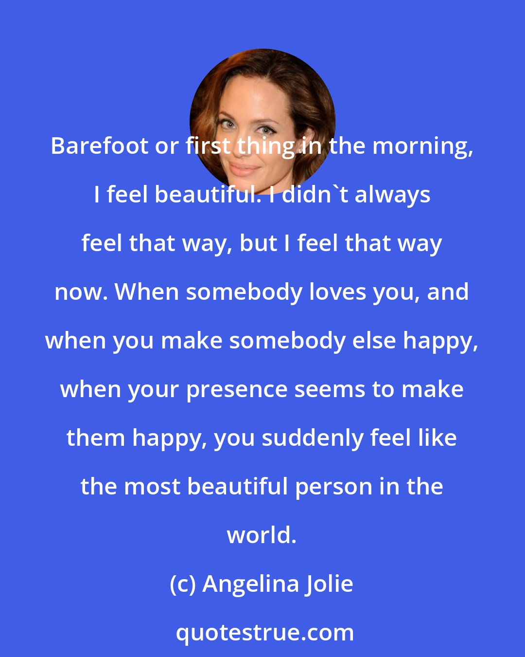 Angelina Jolie: Barefoot or first thing in the morning, I feel beautiful. I didn't always feel that way, but I feel that way now. When somebody loves you, and when you make somebody else happy, when your presence seems to make them happy, you suddenly feel like the most beautiful person in the world.