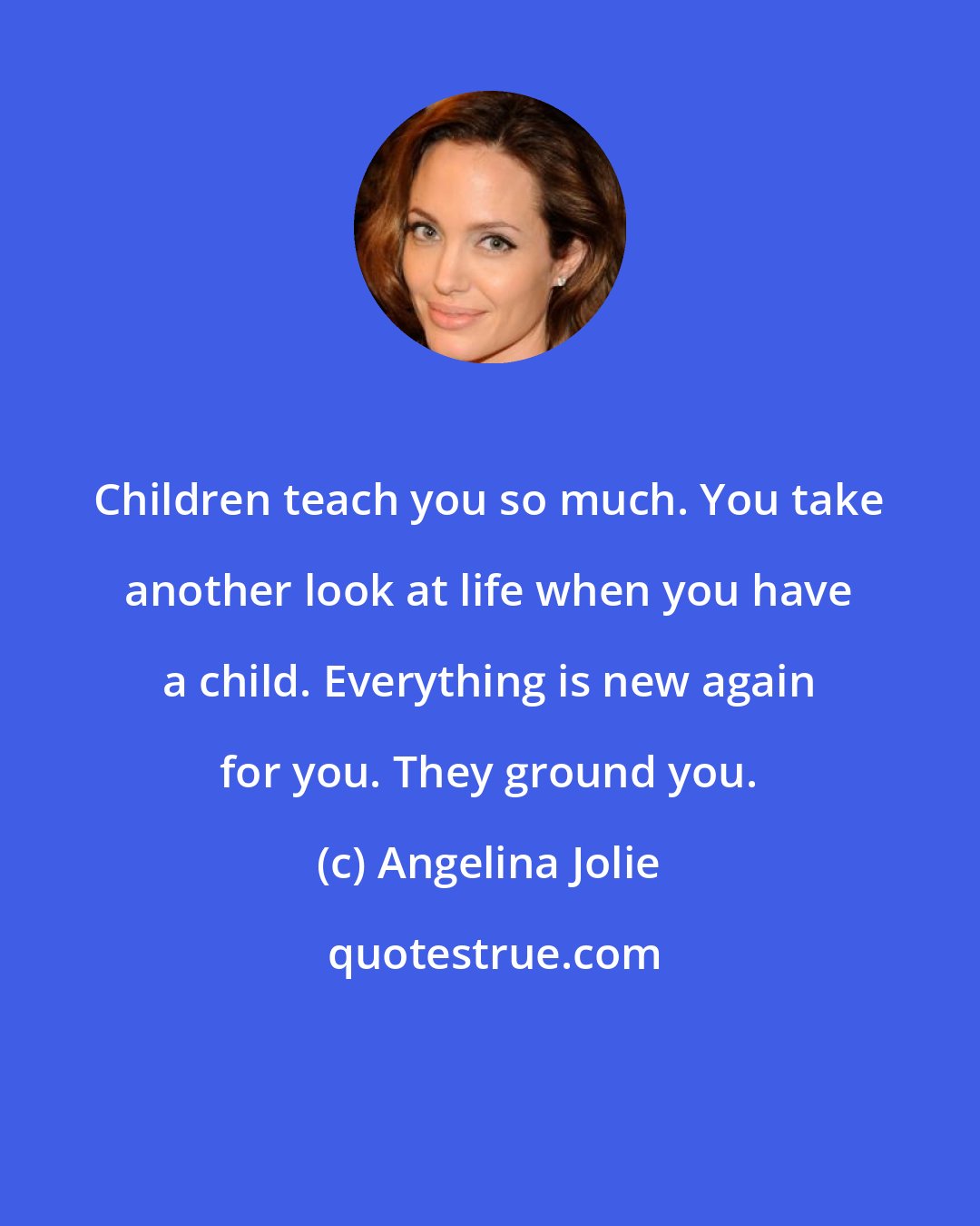 Angelina Jolie: Children teach you so much. You take another look at life when you have a child. Everything is new again for you. They ground you.