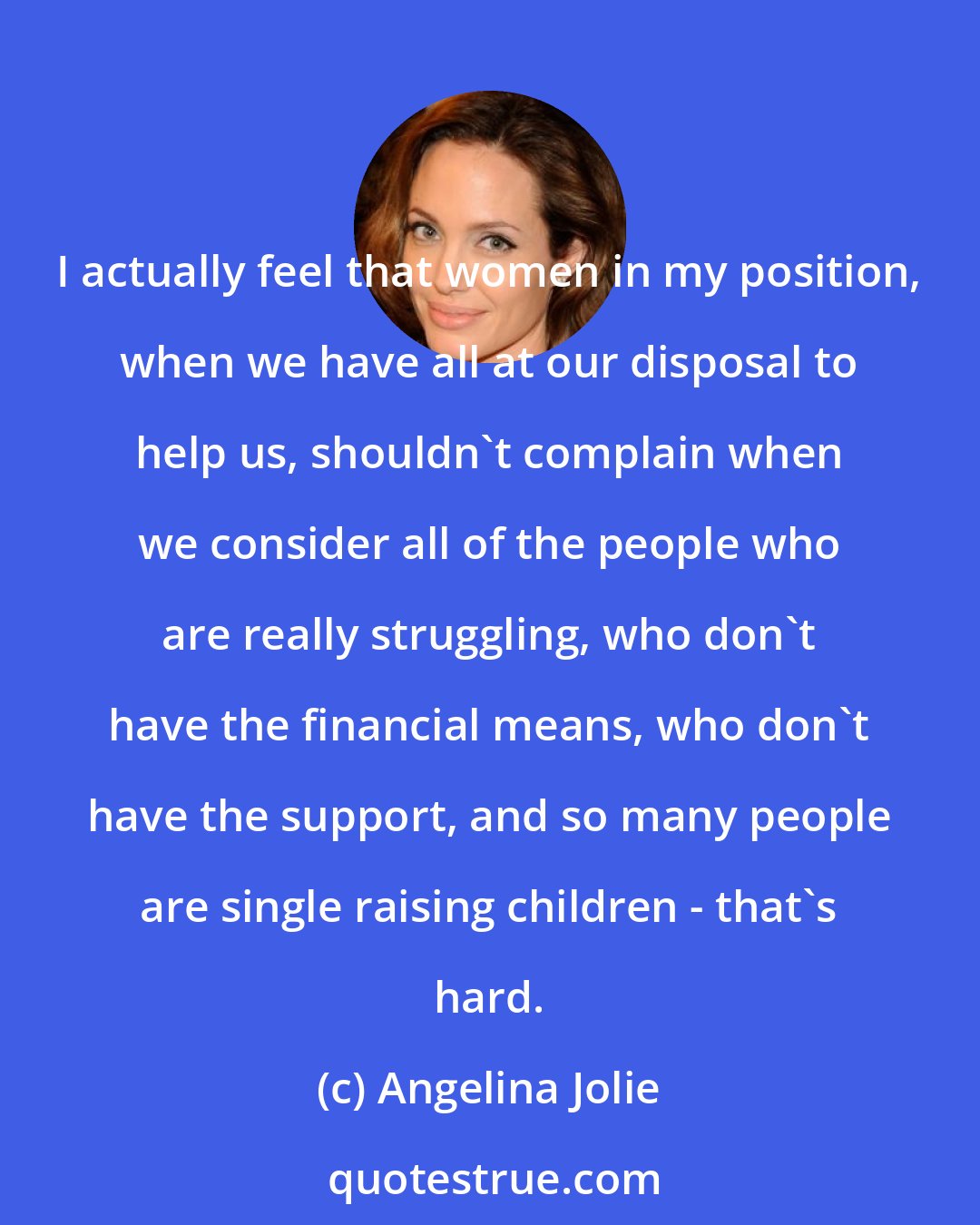 Angelina Jolie: I actually feel that women in my position, when we have all at our disposal to help us, shouldn't complain when we consider all of the people who are really struggling, who don't have the financial means, who don't have the support, and so many people are single raising children - that's hard.