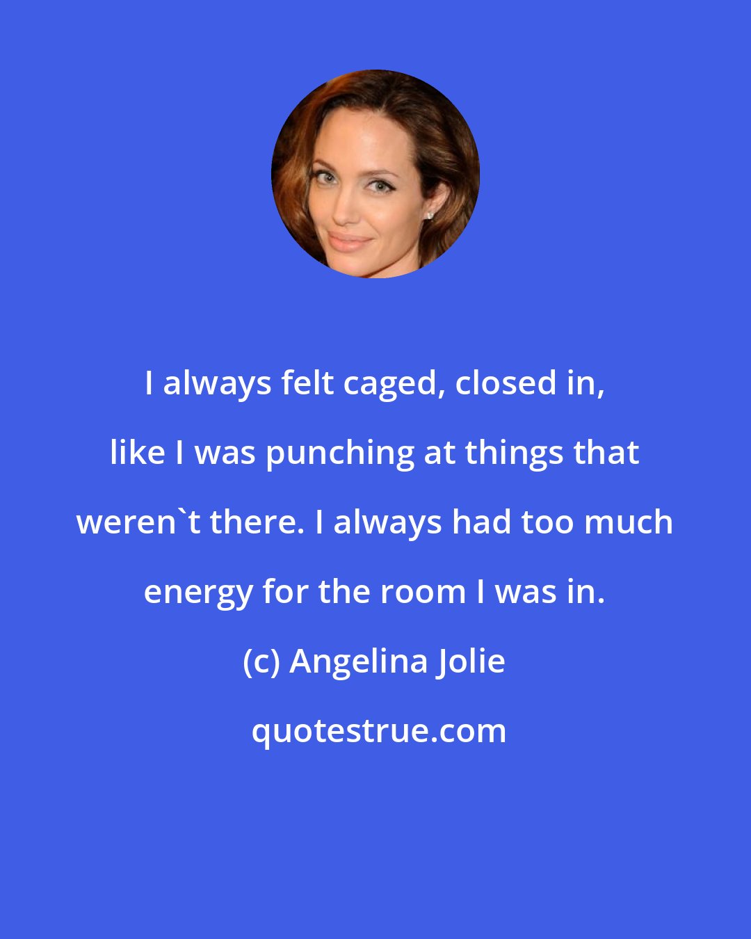 Angelina Jolie: I always felt caged, closed in, like I was punching at things that weren't there. I always had too much energy for the room I was in.