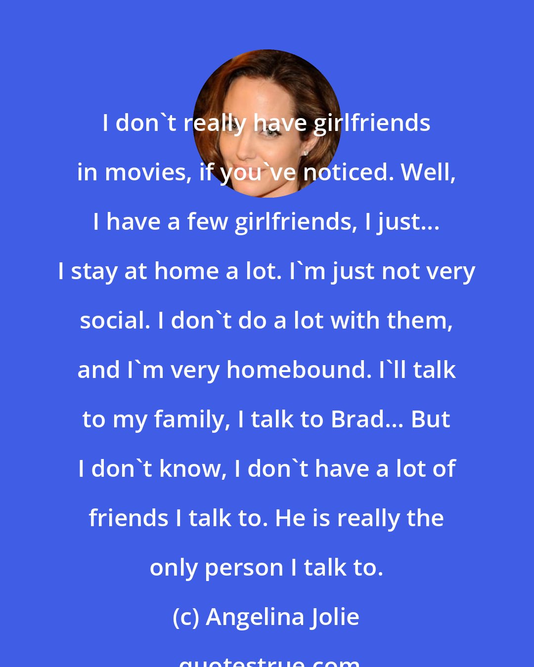 Angelina Jolie: I don't really have girlfriends in movies, if you've noticed. Well, I have a few girlfriends, I just... I stay at home a lot. I'm just not very social. I don't do a lot with them, and I'm very homebound. I'll talk to my family, I talk to Brad... But I don't know, I don't have a lot of friends I talk to. He is really the only person I talk to.