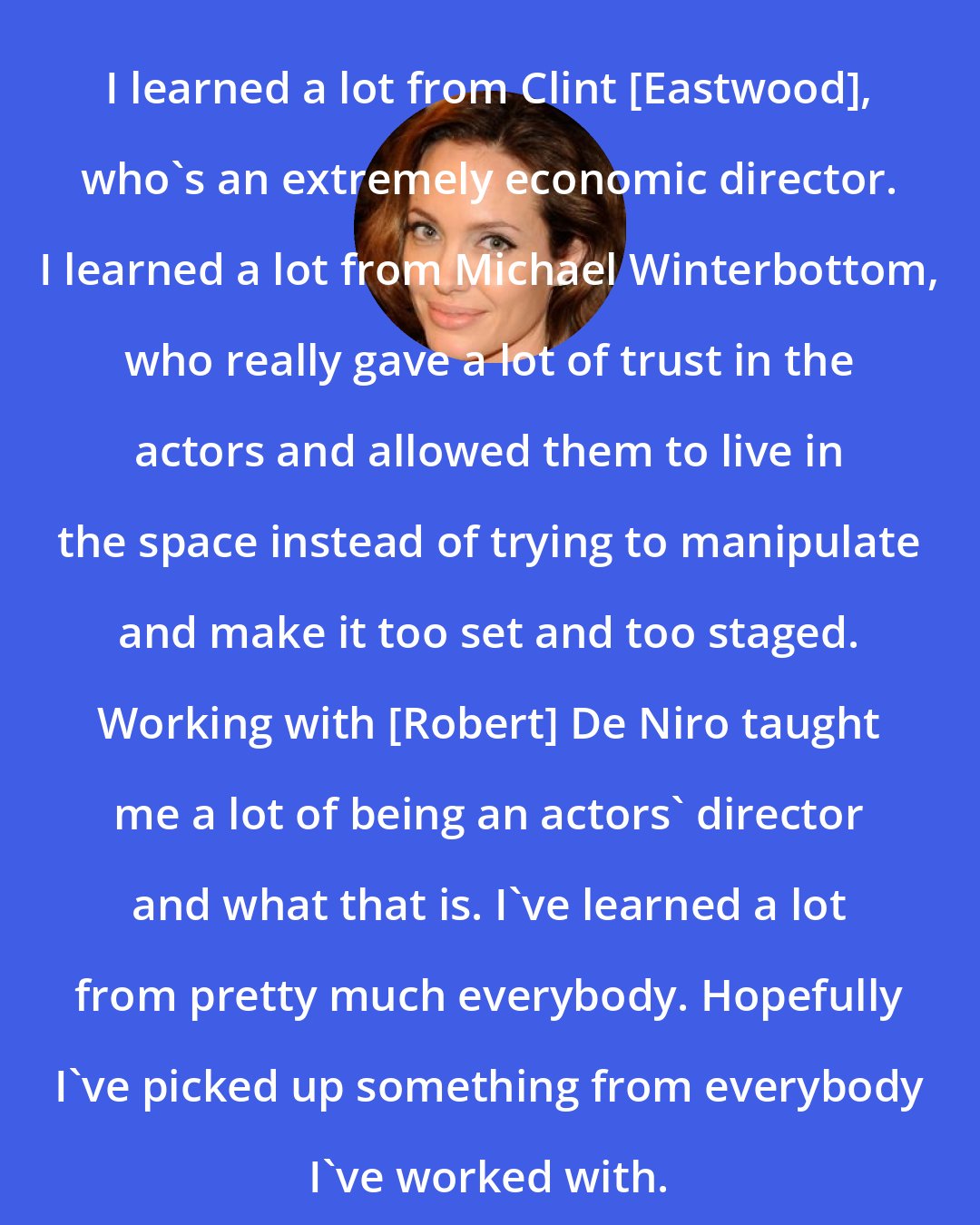 Angelina Jolie: I learned a lot from Clint [Eastwood], who's an extremely economic director. I learned a lot from Michael Winterbottom, who really gave a lot of trust in the actors and allowed them to live in the space instead of trying to manipulate and make it too set and too staged. Working with [Robert] De Niro taught me a lot of being an actors' director and what that is. I've learned a lot from pretty much everybody. Hopefully I've picked up something from everybody I've worked with.