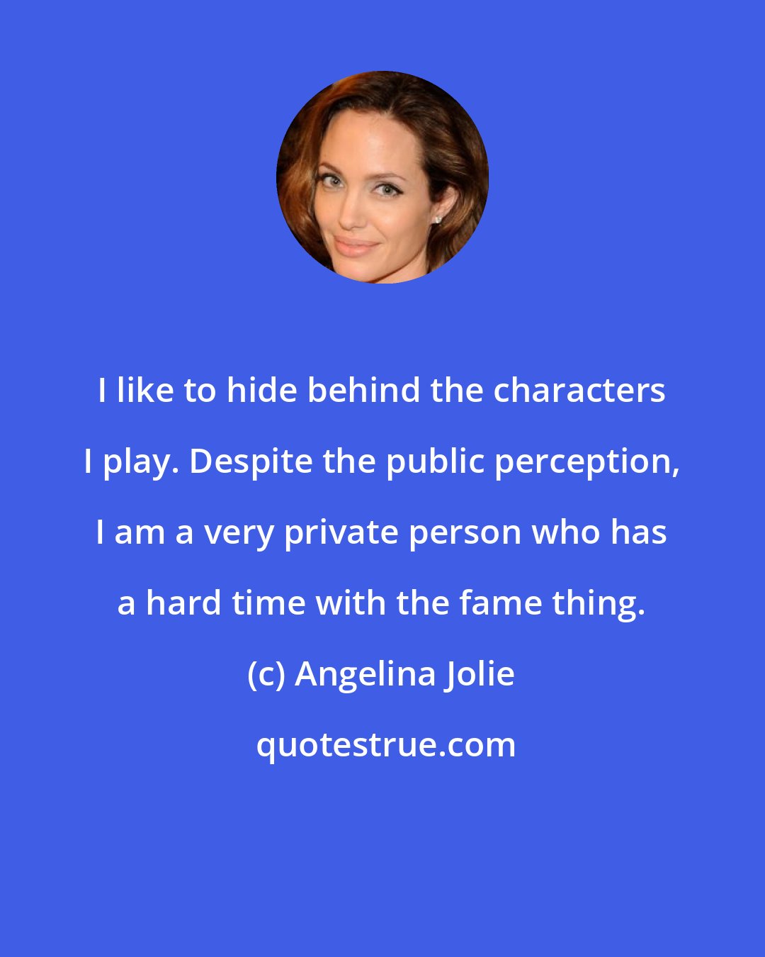 Angelina Jolie: I like to hide behind the characters I play. Despite the public perception, I am a very private person who has a hard time with the fame thing.