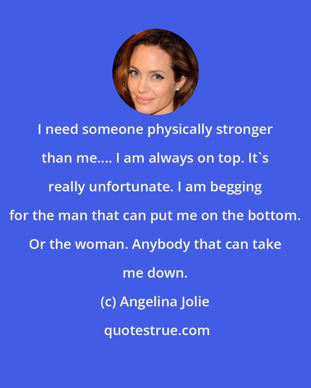 Angelina Jolie: I need someone physically stronger than me.... I am always on top. It's really unfortunate. I am begging for the man that can put me on the bottom. Or the woman. Anybody that can take me down.