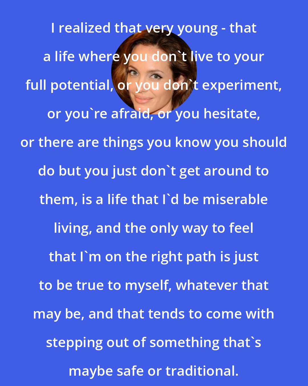 Angelina Jolie: I realized that very young - that a life where you don't live to your full potential, or you don't experiment, or you're afraid, or you hesitate, or there are things you know you should do but you just don't get around to them, is a life that I'd be miserable living, and the only way to feel that I'm on the right path is just to be true to myself, whatever that may be, and that tends to come with stepping out of something that's maybe safe or traditional.