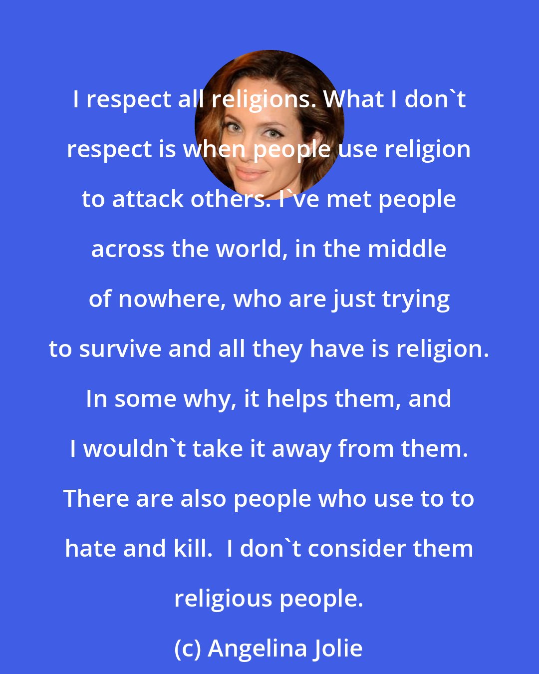 Angelina Jolie: I respect all religions. What I don't respect is when people use religion to attack others. I've met people across the world, in the middle of nowhere, who are just trying to survive and all they have is religion. In some why, it helps them, and I wouldn't take it away from them. There are also people who use to to hate and kill.  I don't consider them religious people.