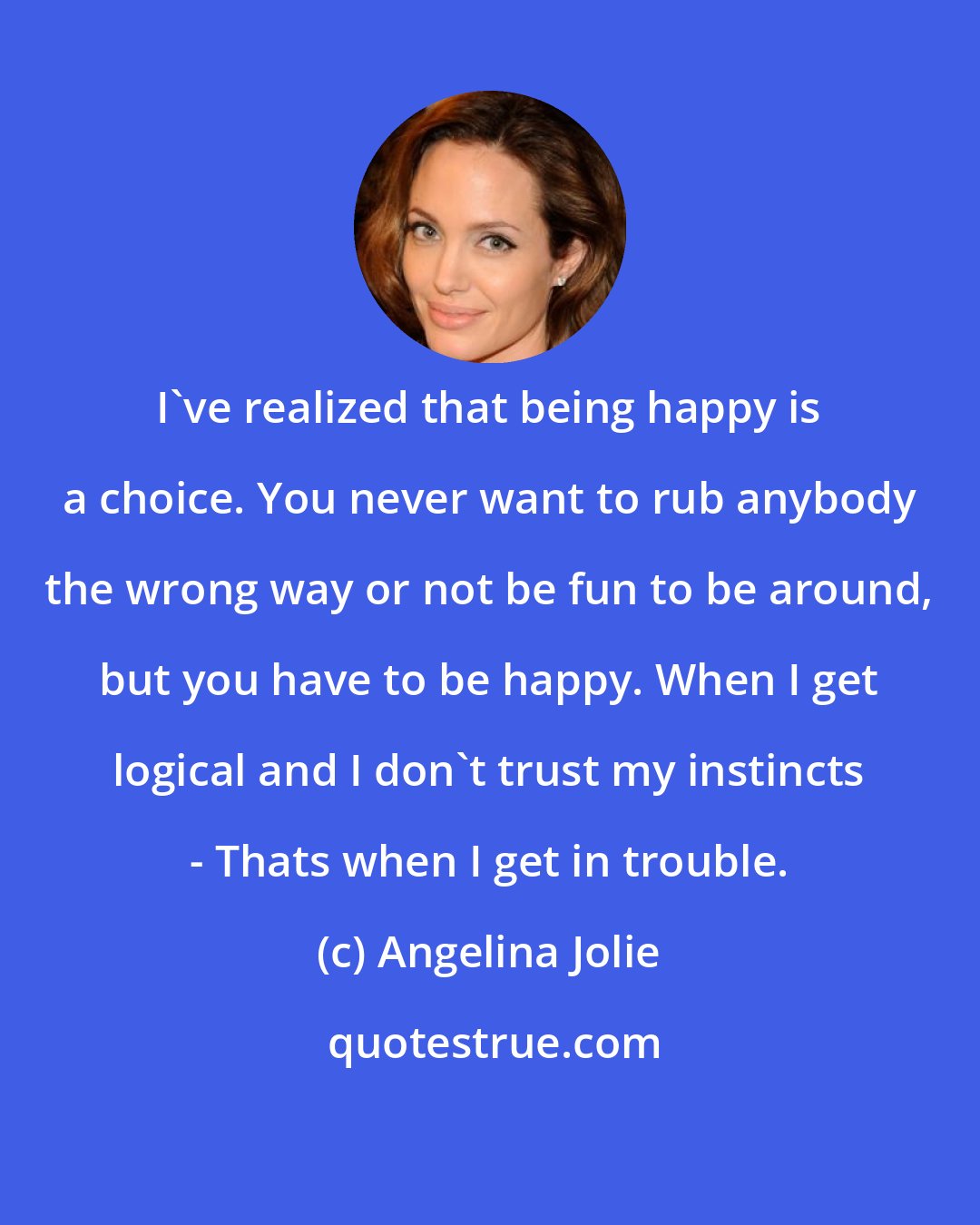 Angelina Jolie: I've realized that being happy is a choice. You never want to rub anybody the wrong way or not be fun to be around, but you have to be happy. When I get logical and I don't trust my instincts - Thats when I get in trouble.