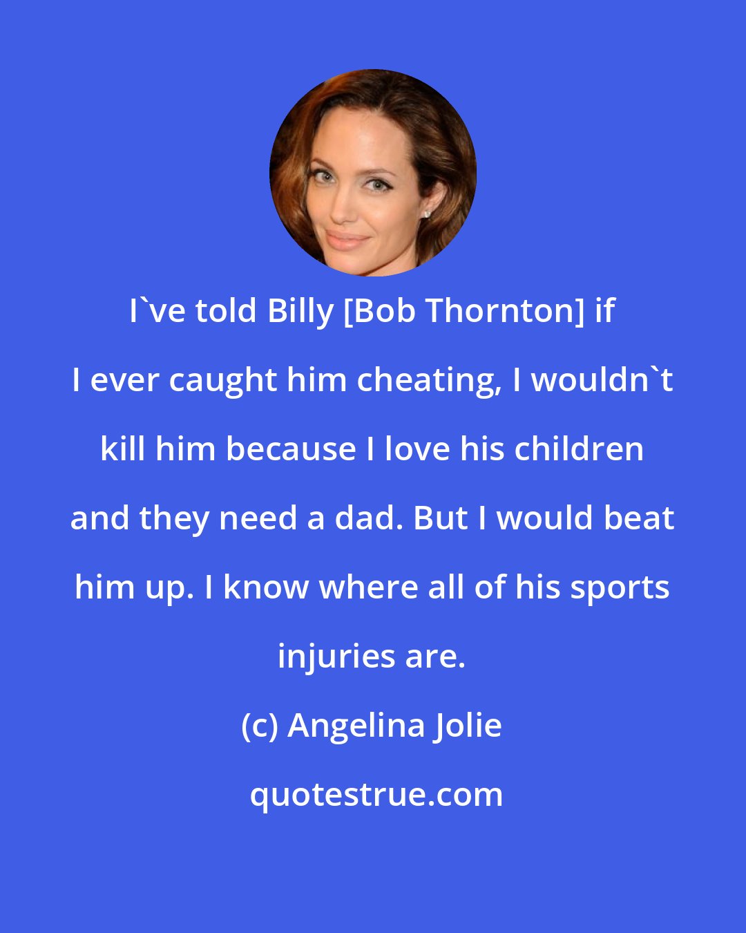 Angelina Jolie: I've told Billy [Bob Thornton] if I ever caught him cheating, I wouldn't kill him because I love his children and they need a dad. But I would beat him up. I know where all of his sports injuries are.