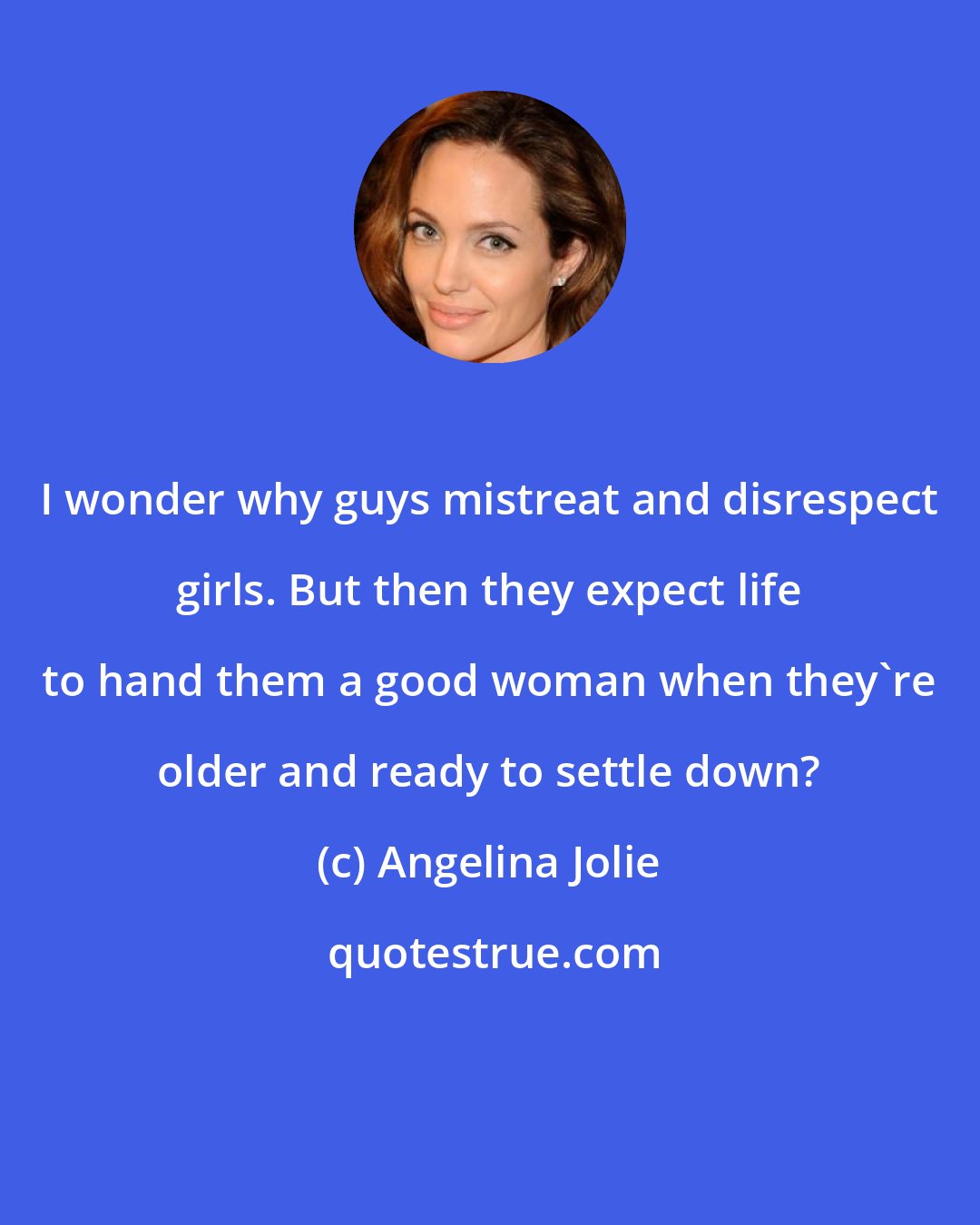 Angelina Jolie: I wonder why guys mistreat and disrespect girls. But then they expect life to hand them a good woman when they're older and ready to settle down?