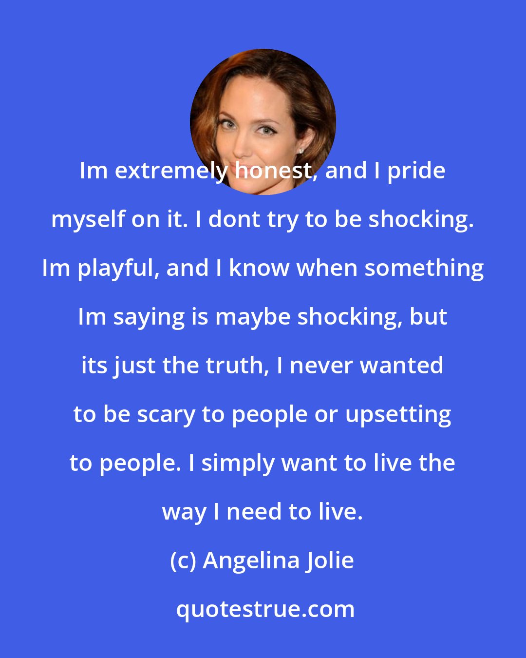 Angelina Jolie: Im extremely honest, and I pride myself on it. I dont try to be shocking. Im playful, and I know when something Im saying is maybe shocking, but its just the truth, I never wanted to be scary to people or upsetting to people. I simply want to live the way I need to live.