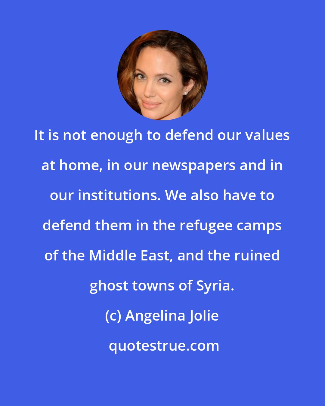 Angelina Jolie: It is not enough to defend our values at home, in our newspapers and in our institutions. We also have to defend them in the refugee camps of the Middle East, and the ruined ghost towns of Syria.