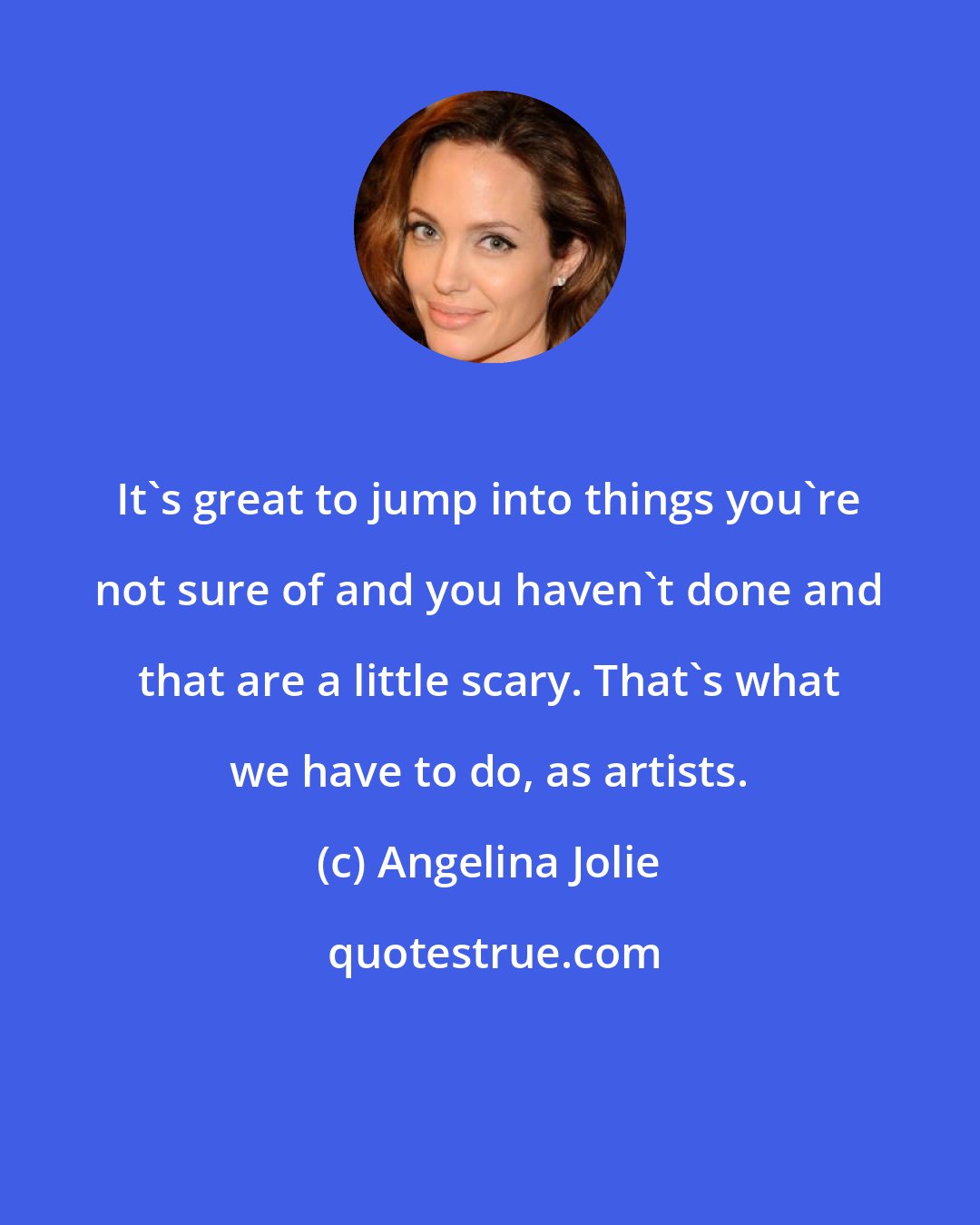 Angelina Jolie: It's great to jump into things you're not sure of and you haven't done and that are a little scary. That's what we have to do, as artists.