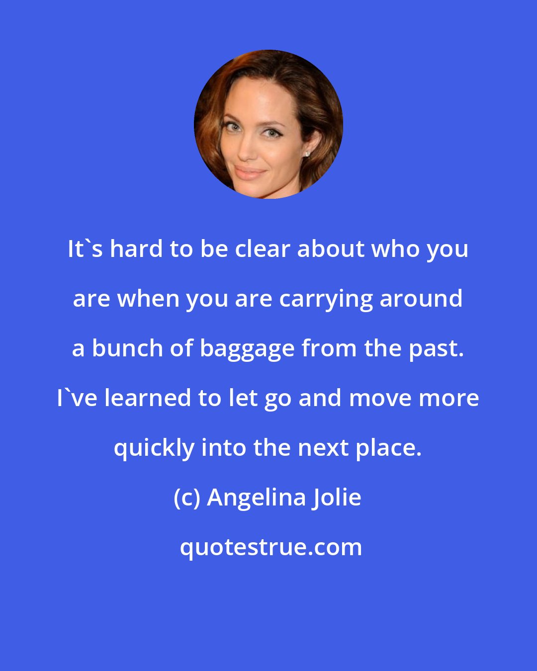 Angelina Jolie: It's hard to be clear about who you are when you are carrying around a bunch of baggage from the past. I've learned to let go and move more quickly into the next place.