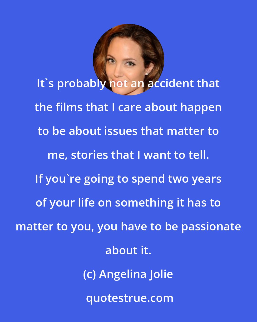 Angelina Jolie: It's probably not an accident that the films that I care about happen to be about issues that matter to me, stories that I want to tell. If you're going to spend two years of your life on something it has to matter to you, you have to be passionate about it.