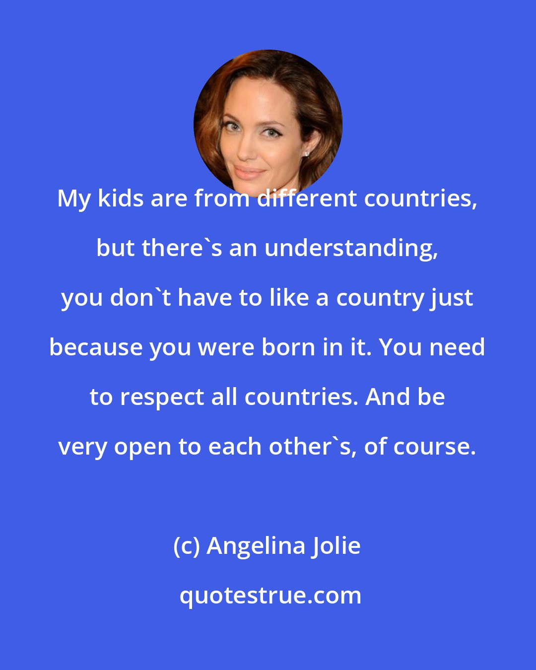 Angelina Jolie: My kids are from different countries, but there's an understanding, you don't have to like a country just because you were born in it. You need to respect all countries. And be very open to each other's, of course.