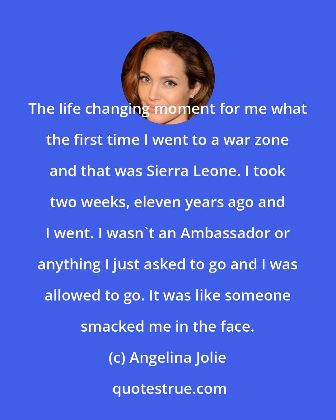 Angelina Jolie: The life changing moment for me what the first time I went to a war zone and that was Sierra Leone. I took two weeks, eleven years ago and I went. I wasn't an Ambassador or anything I just asked to go and I was allowed to go. It was like someone smacked me in the face.