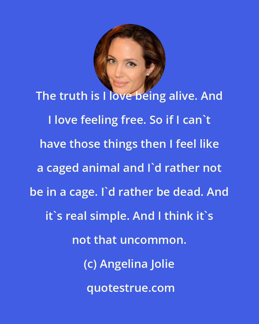 Angelina Jolie: The truth is I love being alive. And I love feeling free. So if I can't have those things then I feel like a caged animal and I'd rather not be in a cage. I'd rather be dead. And it's real simple. And I think it's not that uncommon.