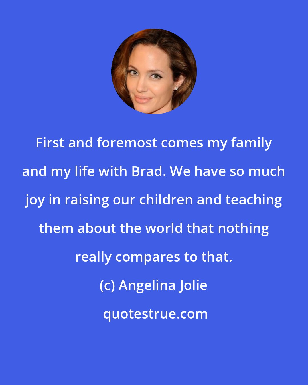 Angelina Jolie: First and foremost comes my family and my life with Brad. We have so much joy in raising our children and teaching them about the world that nothing really compares to that.