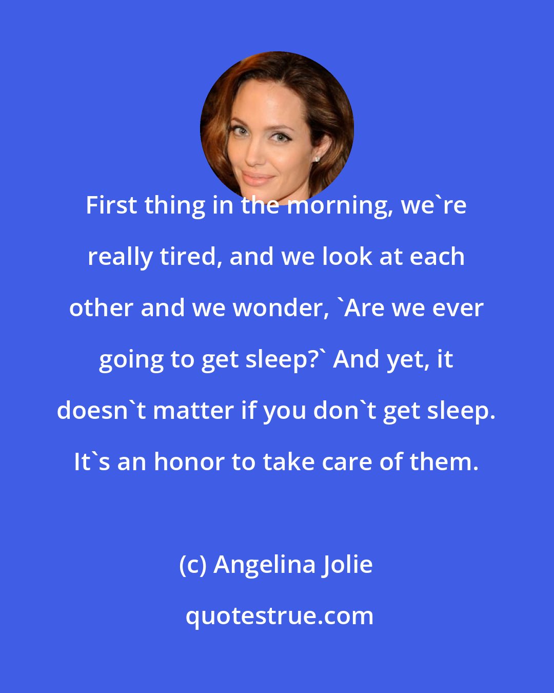 Angelina Jolie: First thing in the morning, we're really tired, and we look at each other and we wonder, 'Are we ever going to get sleep?' And yet, it doesn't matter if you don't get sleep. It's an honor to take care of them.