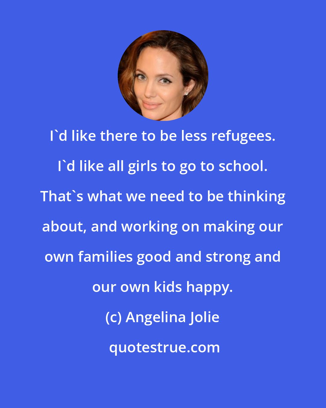 Angelina Jolie: I'd like there to be less refugees. I'd like all girls to go to school. That's what we need to be thinking about, and working on making our own families good and strong and our own kids happy.