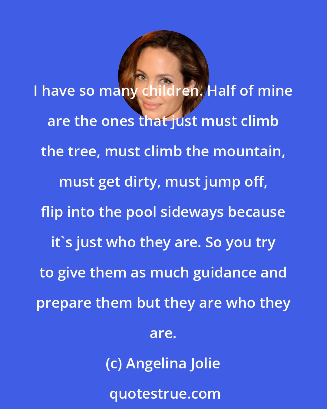 Angelina Jolie: I have so many children. Half of mine are the ones that just must climb the tree, must climb the mountain, must get dirty, must jump off, flip into the pool sideways because it's just who they are. So you try to give them as much guidance and prepare them but they are who they are.