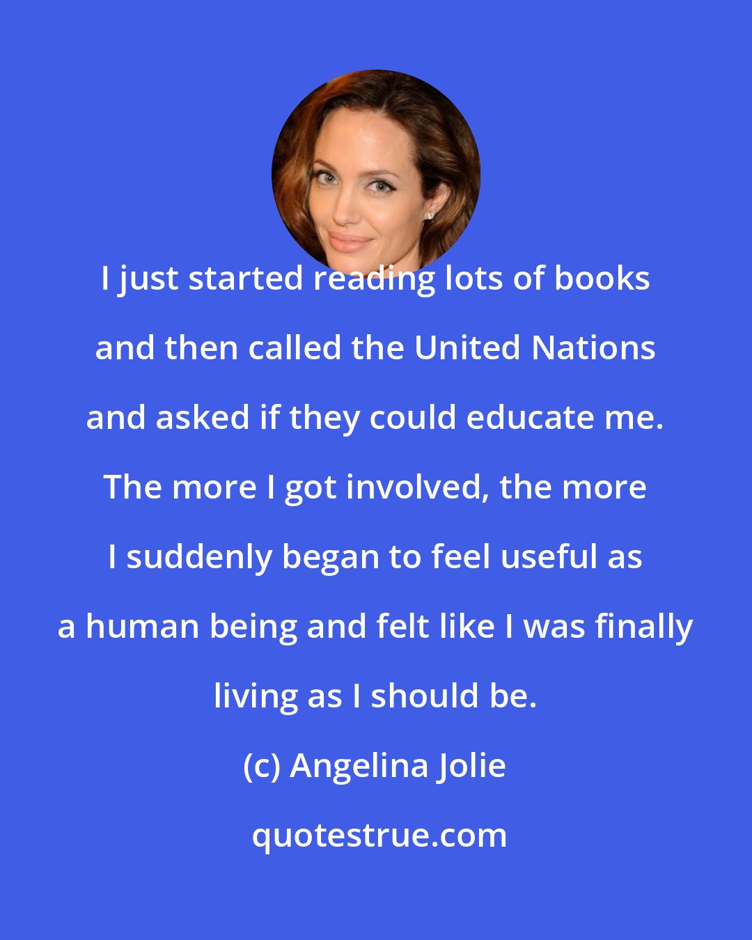 Angelina Jolie: I just started reading lots of books and then called the United Nations and asked if they could educate me. The more I got involved, the more I suddenly began to feel useful as a human being and felt like I was finally living as I should be.