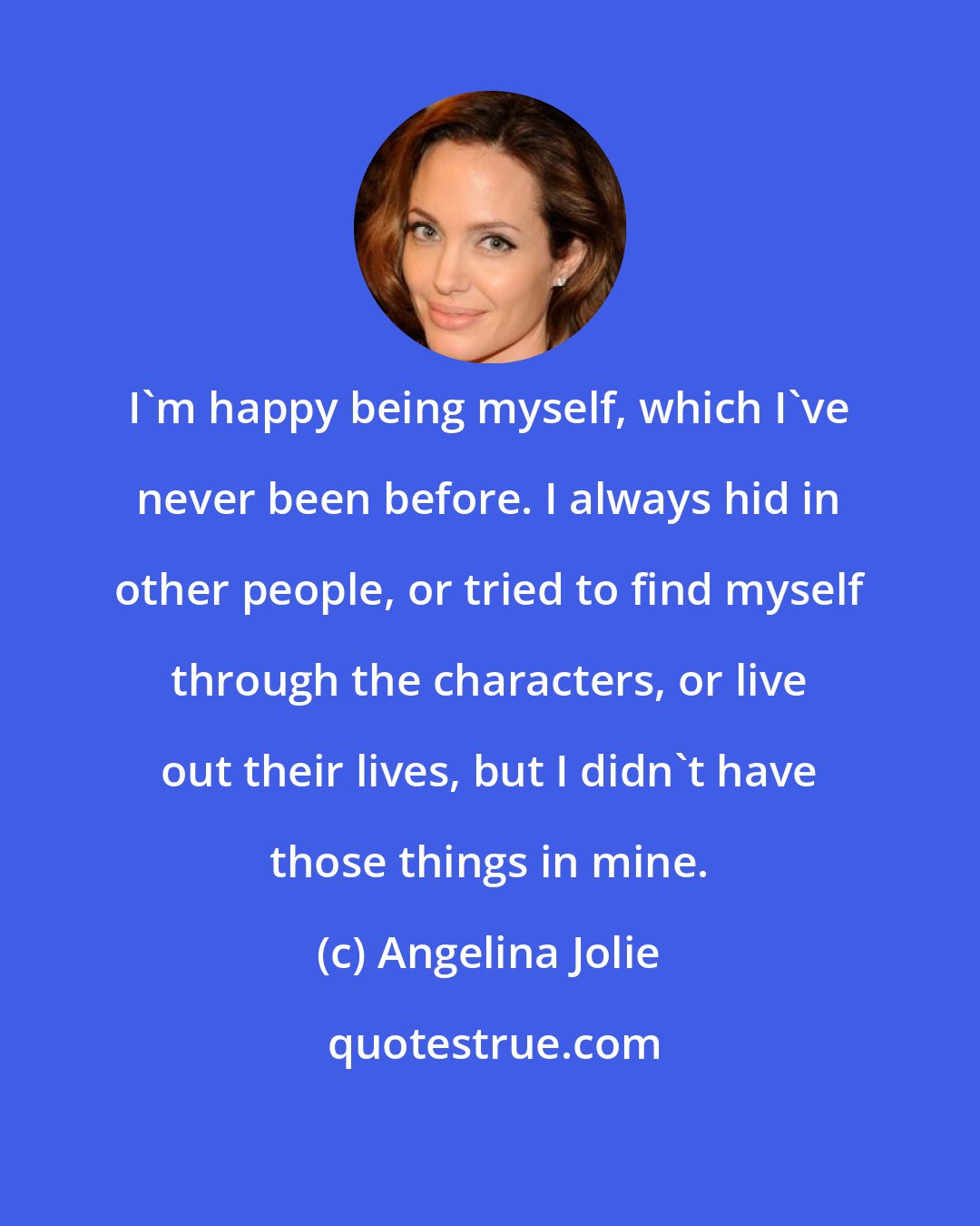 Angelina Jolie: I'm happy being myself, which I've never been before. I always hid in other people, or tried to find myself through the characters, or live out their lives, but I didn't have those things in mine.