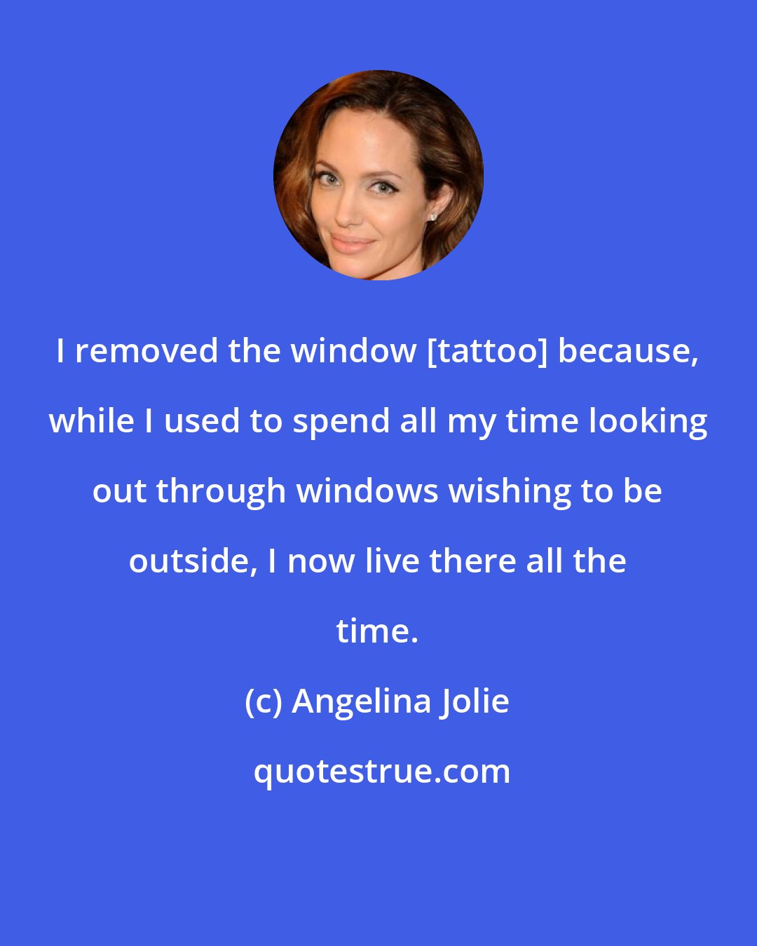 Angelina Jolie: I removed the window [tattoo] because, while I used to spend all my time looking out through windows wishing to be outside, I now live there all the time.