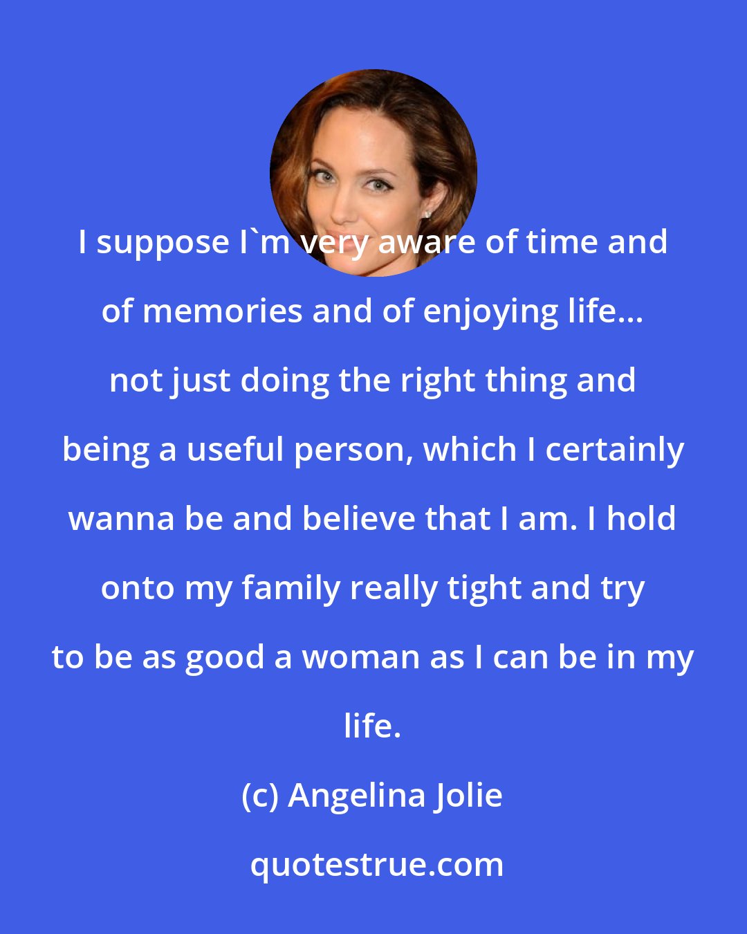 Angelina Jolie: I suppose I'm very aware of time and of memories and of enjoying life... not just doing the right thing and being a useful person, which I certainly wanna be and believe that I am. I hold onto my family really tight and try to be as good a woman as I can be in my life.