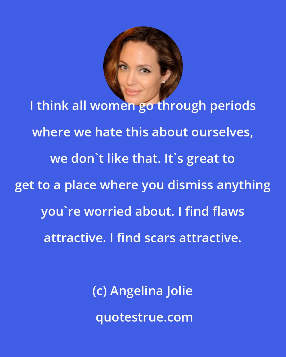 Angelina Jolie: I think all women go through periods where we hate this about ourselves, we don't like that. It's great to get to a place where you dismiss anything you're worried about. I find flaws attractive. I find scars attractive.