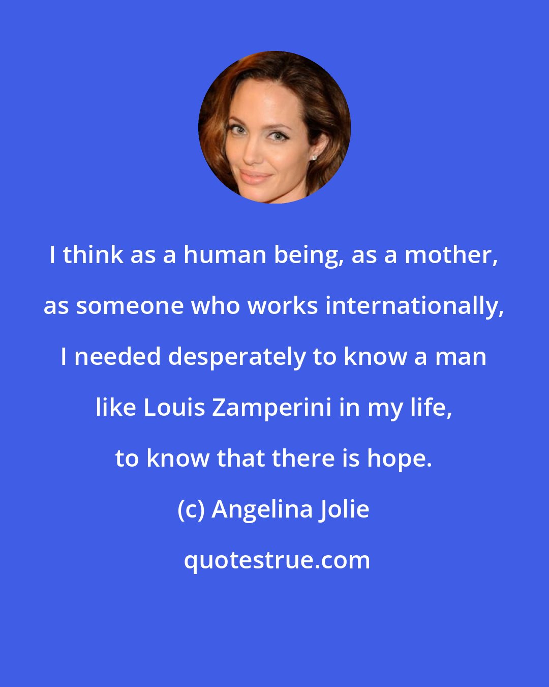 Angelina Jolie: I think as a human being, as a mother, as someone who works internationally, I needed desperately to know a man like Louis Zamperini in my life, to know that there is hope.