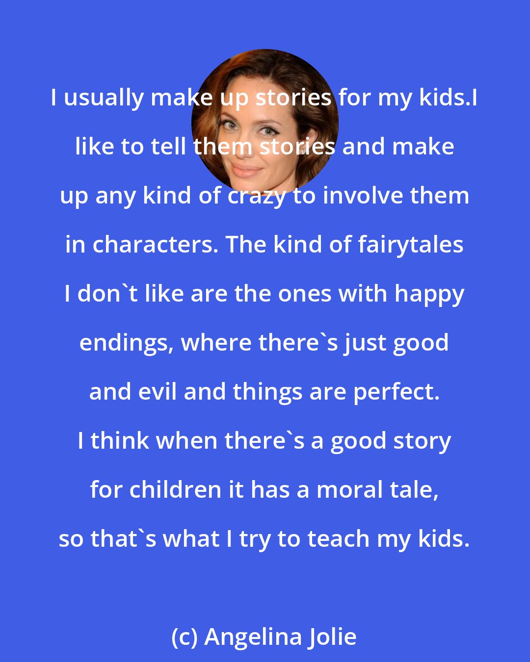 Angelina Jolie: I usually make up stories for my kids.I like to tell them stories and make up any kind of crazy to involve them in characters. The kind of fairytales I don't like are the ones with happy endings, where there's just good and evil and things are perfect. I think when there's a good story for children it has a moral tale, so that's what I try to teach my kids.