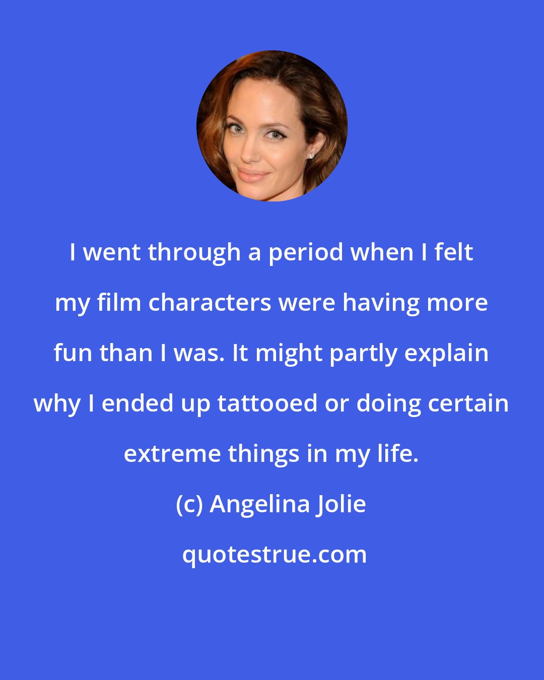 Angelina Jolie: I went through a period when I felt my film characters were having more fun than I was. It might partly explain why I ended up tattooed or doing certain extreme things in my life.