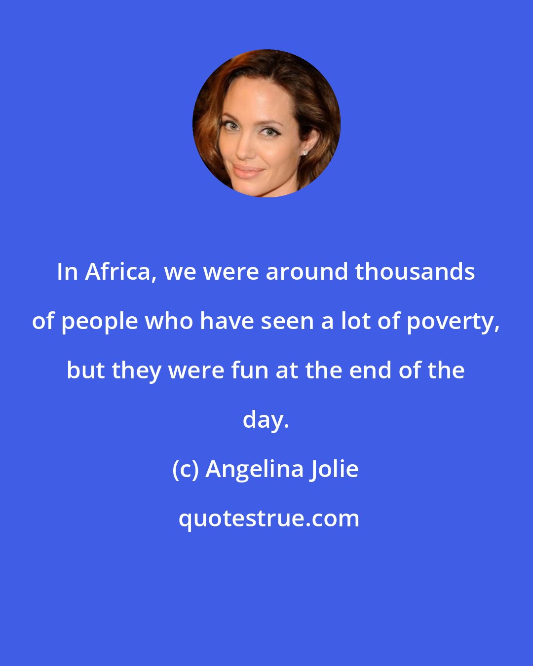 Angelina Jolie: In Africa, we were around thousands of people who have seen a lot of poverty, but they were fun at the end of the day.