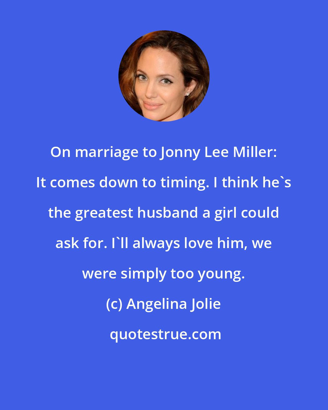 Angelina Jolie: On marriage to Jonny Lee Miller: It comes down to timing. I think he's the greatest husband a girl could ask for. I'll always love him, we were simply too young.