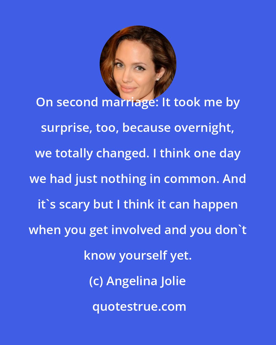 Angelina Jolie: On second marriage: It took me by surprise, too, because overnight, we totally changed. I think one day we had just nothing in common. And it's scary but I think it can happen when you get involved and you don't know yourself yet.