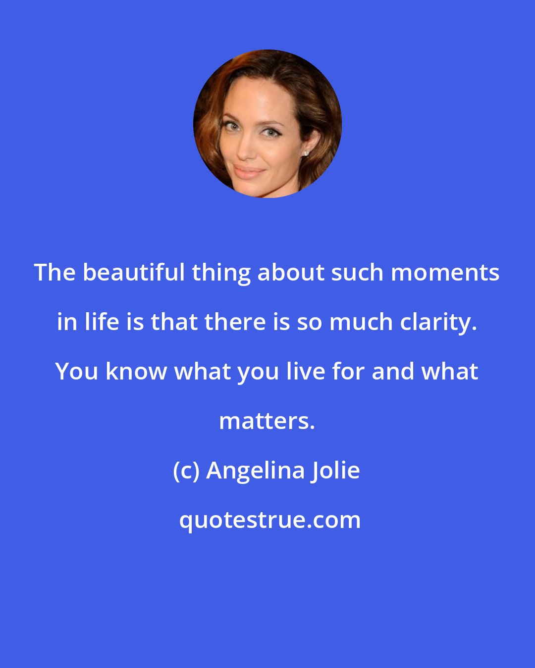 Angelina Jolie: The beautiful thing about such moments in life is that there is so much clarity. You know what you live for and what matters.